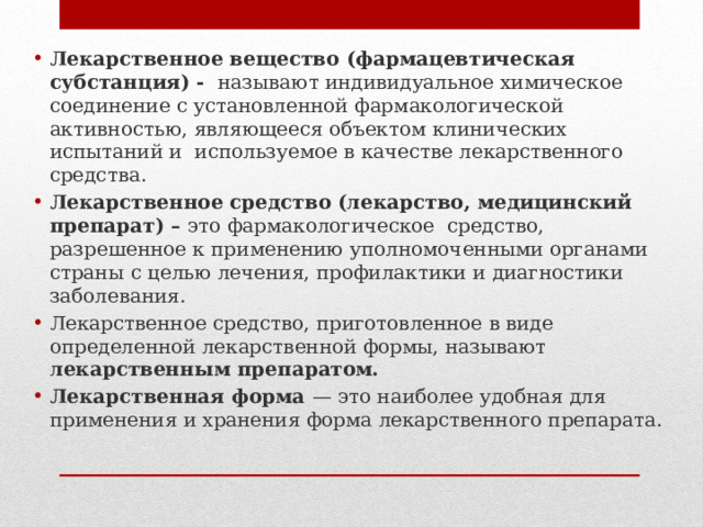 Лекарственное вещество (фармацевтическая субстанция) - называют индивидуальное хи­мическое соединение с установленной фармакологической активностью, являющееся объектом клинических испытаний и используемое в качестве лекарственного сред­ства. Лекарственное средство (лекарство, медицинский препарат) – это фармакологическое средство, разрешенное к применению уполномоченными органами страны  с целью лечения, профилактики и диагностики заболевания. Лекарственное средство, приготовленное в виде определенной лекарственной формы, называют лекарственным препаратом. Лекарственная форма — это наиболее удобная для применения и хранения форма лекарственного препарата. 
