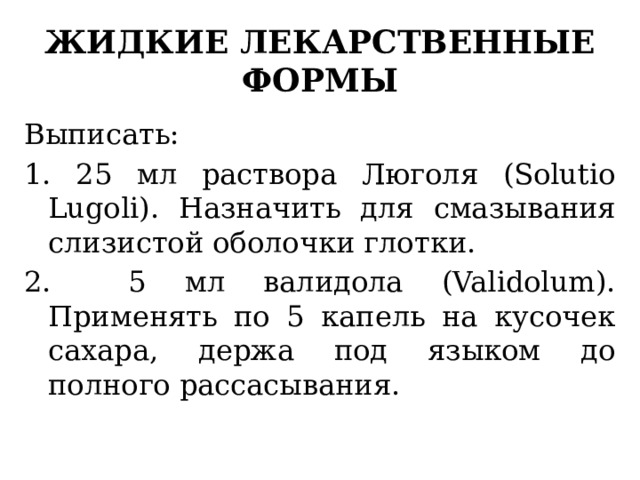 жидкие лекарственные формы Выписать: 1. 25 мл раствора Люголя (Solutio Lugoli). Назначить для смазывания слизистой оболочки глотки. 2. 5 мл валидола (Validolum). Применять по 5 капель на кусочек сахара, держа под языком до полного рассасывания. 