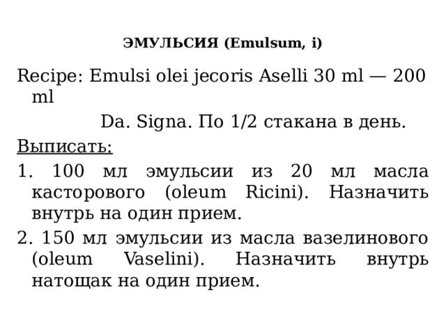  ЭМУЛЬСИЯ (Emulsum, i)   Recipe: Emulsi olei jecoris Aselli 30 ml — 200 ml  Da. Signa. По 1/2 стакана в день. Выписать: 1. 100 мл эмульсии из 20 мл масла касторового (oleum Ricini). Назначить внутрь на один прием. 2. 150 мл эмульсии из масла вазелинового (oleum Vaselini). Назначить внутрь натощак на один прием. 