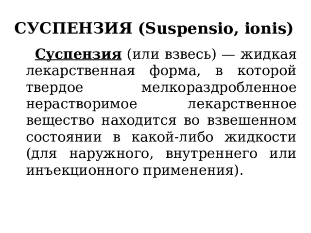 СУСПЕНЗИЯ (Suspensio, ionis)  Суспензия (или взвесь) — жидкая лекарственная форма, в которой твердое мелкораздробленное нерастворимое лекарственное вещество находится во взвешенном состоянии в какой-либо жидкости (для наружного, внутреннего или инъекционного применения). 