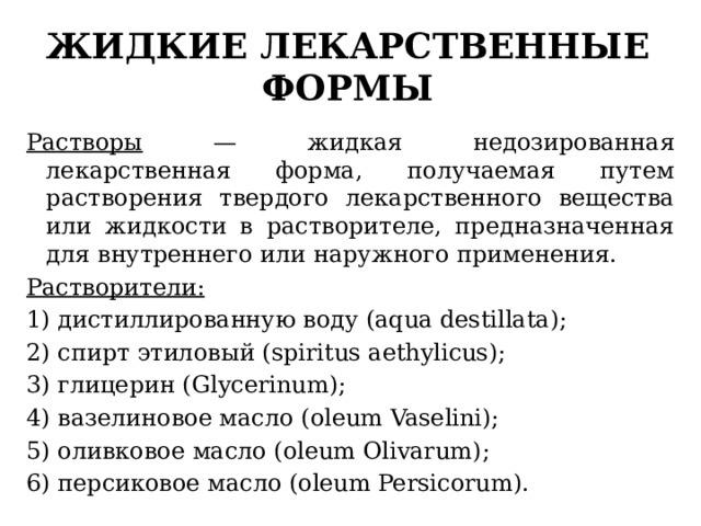 жидкие лекарственные формы Растворы — жидкая недозированная лекарственная форма, получаемая путем растворения твердого лекарственного вещества или жидкости в растворителе, предназначенная для внутреннего или наружного применения. Растворители: 1) дистиллированную воду (aqua destillata); 2) спирт этиловый (spiritus aethylicus); 3) глицерин (Glycerinum); 4) вазелиновое масло (oleum Vaselini); 5) оливковое масло (oleum Olivarum); 6) персиковое масло (oleum Persicorum). 
