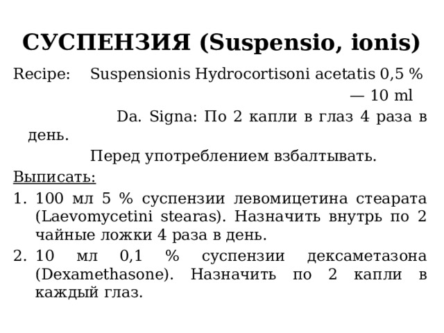 СУСПЕНЗИЯ (Suspensio, ionis) Recipe: Suspensionis Hydrocortisoni acetatis 0,5 % — 10 ml  Da. Signa: По 2 капли в глаз 4 раза в день.  Перед употреблением взбалтывать. Выписать: 100 мл 5 % суспензии левомицетина стеарата (Laevomycetini stearas). Назначить внутрь по 2 чайные ложки 4 раза в день. 10 мл 0,1 % суспензии дексаметазона (Dexamethasone). Назначить по 2 капли в каждый глаз. 