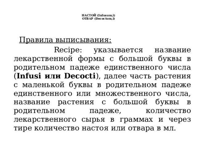   НАСТОЙ (Infusum,i)  ОТВАР (Decoctum,i)     Правила выписывания:  Recipe: указывается название лекарственной формы с большой буквы в родительном падеже единственного числа ( Infusi или Decocti ), далее часть растения с маленькой буквы в родительном падеже единственного или множественного числа, название растения с большой буквы в родительном падеже, количество лекарственного сырья в граммах и через тире количество настоя или отвара в мл. 