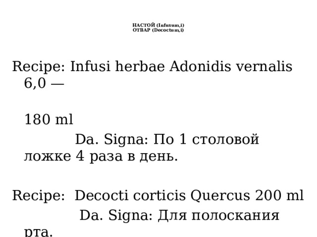   НАСТОЙ (Infusum,i)  ОТВАР (Decoctum,i)    Recipe: Infusi herbae Adonidis vernalis 6,0 —  180 ml  Da. Signa: По 1 столовой ложке 4 раза в день. Recipe: Decocti corticis Quercus 200 ml  Da. Signa: Для полоскания рта. 