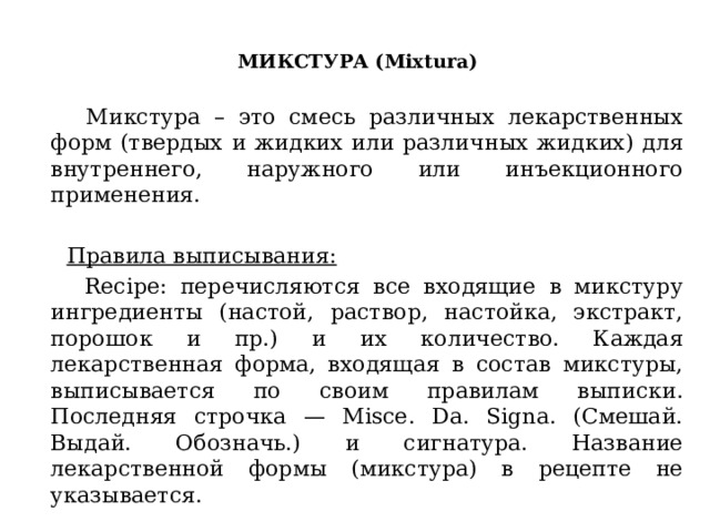  МИКСТУРА (Mixtura)    Микстура – это смесь различных лекарственных форм (твердых и жидких или различных жидких) для внутреннего, наружного или инъекционного применения.  Правила выписывания:  Recipe: перечисляются все входящие в микстуру ингредиенты (настой, раствор, настойка, экстракт, порошок и пр.) и их количество. Каждая лекарственная форма, входящая в состав микстуры, выписывается по своим правилам выписки. Последняя строчка — Мisce. Da. Signa. (Смешай. Выдай. Обозначь.) и сигнатура. Название лекарственной формы (микстура) в рецепте не указывается. 