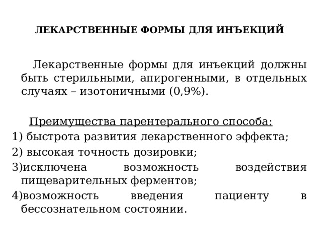  ЛЕКАРСТВЕННЫЕ ФОРМЫ ДЛЯ ИНЪЕКЦИЙ    Лекарственные формы для инъекций должны быть стерильными, апирогенными, в отдельных случаях – изотоничными (0,9%).  Преимущества парентерального способа: 1) быстрота развития лекарственного эффекта; 2) высокая точность дозировки; 3)исключена возможность воздействия пищеварительных ферментов; 4)возможность введения пациенту в бессознательном состоянии. 