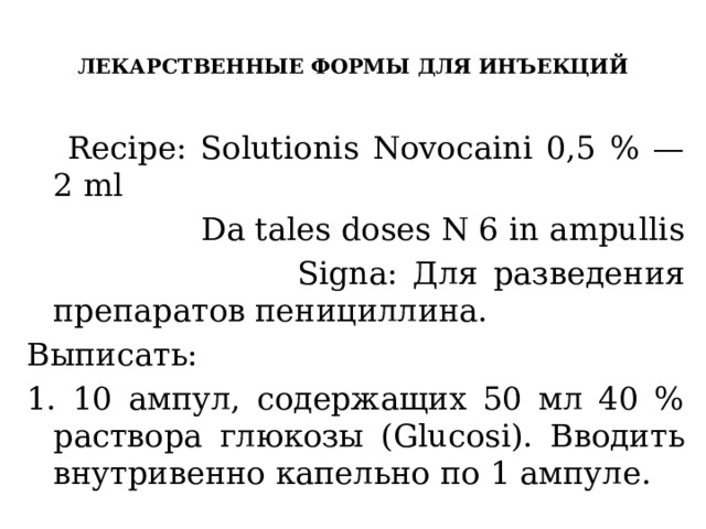  ЛЕКАРСТВЕННЫЕ ФОРМЫ ДЛЯ ИНЪЕКЦИЙ    Recipe: Solutionis Novocaini 0,5 % — 2 ml  Da tales doses N 6 in ampullis  Signa: Для разведения препаратов пенициллина. Выписать: 1. 10 ампул, содержащих 50 мл 40 % раствора глюкозы (Glucosi). Вводить внутривенно капельно по 1 ампуле. 