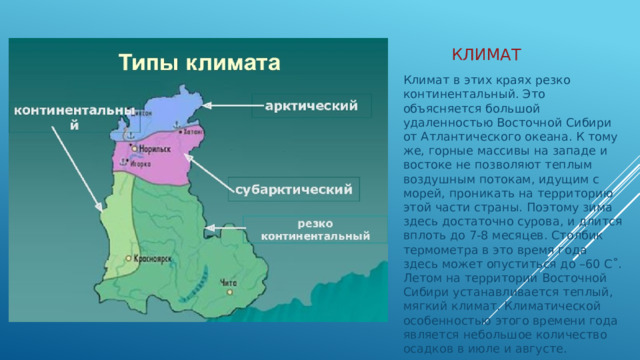 Климат Климат в этих краях резко континентальный. Это объясняется большой удаленностью Восточной Сибири от Атлантического океана. К тому же, горные массивы на западе и востоке не позволяют теплым воздушным потокам, идущим с морей, проникать на территорию этой части страны. Поэтому зима здесь достаточно сурова, и длится вплоть до 7-8 месяцев. Столбик термометра в это время года здесь может опуститься до –60 С˚. Летом на территории Восточной Сибири устанавливается теплый, мягкий климат. Климатической особенностью этого времени года является небольшое количество осадков в июле и августе. 