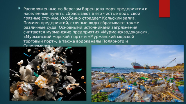 Расположенные по берегам Баренцева моря предприятия и населенные пункты сбрасывают в его чистые воды свои грязные сточные. Особенно страдает Кольский залив. Помимо предприятий, сточные воды сбрасывают также различные суда. Основными источниками загрязнения считаются мурманские предприятия «Мурманскводоканал», «Мурманский морской порт» и «Мурманский морской торговый порт», а также водоканалы Полярного и Североморска 