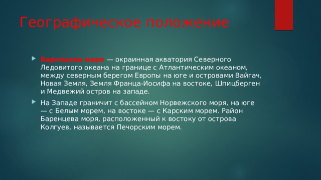 Географическое положение Баренцево море — окраинная акватория Северного Ледовитого океана на границе с Атлантическим океаном, между северным берегом Европы на юге и островами Вайгач, Новая Земля, Земля Франца-Иосифа на востоке, Шпицберген и Медвежий остров на западе. На Западе граничит с бассейном Норвежского моря, на юге — с Белым морем, на востоке — с Карским морем. Район Баренцева моря, расположенный к востоку от острова Колгуев, называется Печорским морем. 