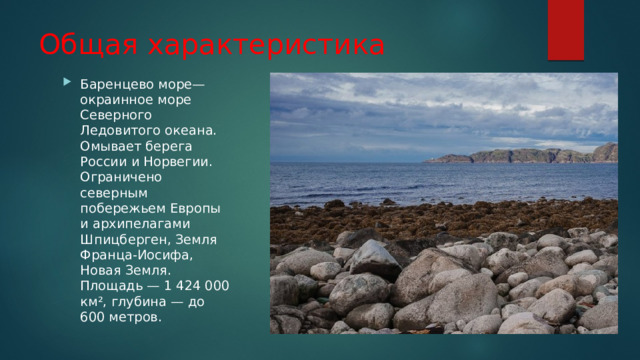 Общая характеристика Баренцево море— окраинное море Северного Ледовитого океана. Омывает берега России и Норвегии. Ограничено северным побережьем Европы и архипелагами Шпицберген, Земля Франца-Иосифа, Новая Земля. Площадь — 1 424 000 км², глубина — до 600 метров. 