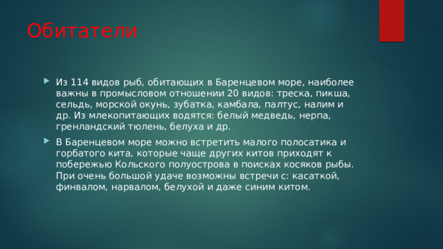 Обитатели Из 114 видов рыб, обитающих в Баренцевом море, наиболее важны в промысловом отношении 20 видов: треска, пикша, сельдь, морской окунь, зубатка, камбала, палтус, налим и др. Из млекопитающих водятся: белый медведь, нерпа, гренландский тюлень, белуха и др. В Баренцевом море можно встретить малого полосатика и горбатого кита, которые чаще других китов приходят к побережью Кольского полуострова в поисках косяков рыбы. При очень большой удаче возможны встречи с: касаткой, финвалом, нарвалом, белухой и даже синим китом. 