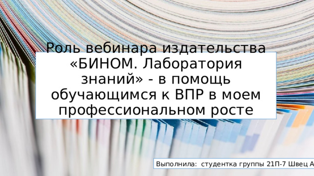 Роль вебинара издательства «БИНОМ. Лаборатория знаний» - в помощь обучающимся к ВПР в моем профессиональном росте Выполнила: студентка группы 21П-7 Швец А.А. 