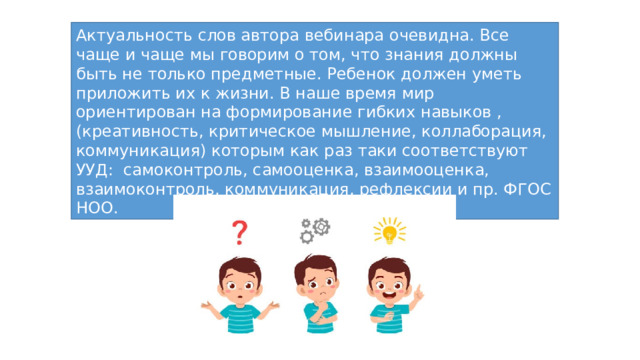 Актуальность слов автора вебинара очевидна. Все чаще и чаще мы говорим о том, что знания должны быть не только предметные. Ребенок должен уметь приложить их к жизни. В наше время мир ориентирован на формирование гибких навыков , (креативность, критическое мышление, коллаборация, коммуникация) которым как раз таки соответствуют УУД: самоконтроль, самооценка, взаимооценка, взаимоконтроль, коммуникация, рефлексии и пр. ФГОС НОО. 