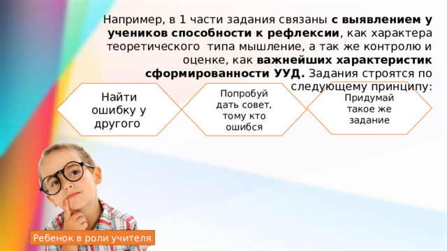 Например, в 1 части задания связаны с выявлением у учеников способности к рефлексии , как характера теоретического типа мышление, а так же контролю и оценке, как важнейших характеристик сформированности УУД. Задания строятся по следующему принципу: Придумай такое же задание Найти ошибку у другого Попробуй дать совет, тому кто ошибся Ребенок в роли учителя 