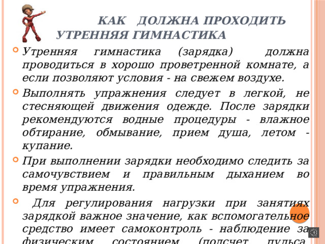  КАК ДОЛЖНА ПРОХОДИТЬ УТРЕННЯЯ ГИМНАСТИКА Утренняя гимнастика (зарядка) должна проводиться в хорошо проветренной комнате, а если позволяют условия - на свежем воздухе. Выполнять упражнения следует в легкой, не стесняющей движения одежде. После зарядки рекомендуются водные процедуры - влажное обтирание, обмывание, прием душа, летом - купание. При выполнении зарядки необходимо следить за самочувствием и правильным дыханием во время упражнения.  Для регулирования нагрузки при занятиях зарядкой важное значение, как вспомогательное средство имеет самоконтроль - наблюдение за физическим состоянием (подсчет пульса, периодическое взвешивание). 