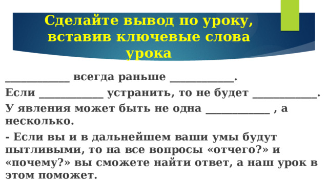 Сделайте вывод по уроку, вставив ключевые слова урока ____________ всегда раньше ____________. Если ____________ устранить, то не будет ____________. У явления может быть не одна ____________ , а несколько. - Если вы и в дальнейшем ваши умы будут пытливыми, то на все вопросы «отчего?» и «почему?» вы сможете найти ответ, а наш урок в этом поможет. 