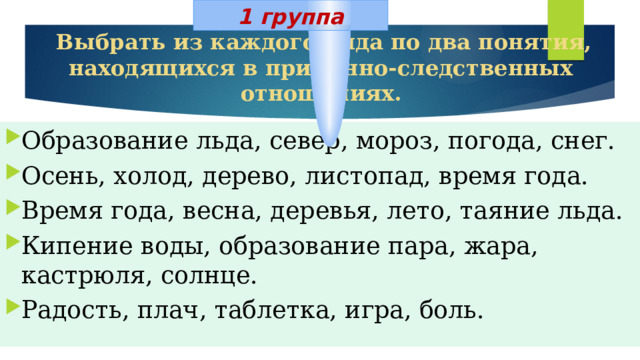 1 группа  Выбрать из каждого ряда по два понятия, находящихся в причинно-следственных отношениях. Образование льда, север, мороз, погода, снег. Осень, холод, дерево, листопад, время года. Время года, весна, деревья, лето, таяние льда. Кипение воды, образование пара, жара, кастрюля, солнце. Радость, плач, таблетка, игра, боль. 