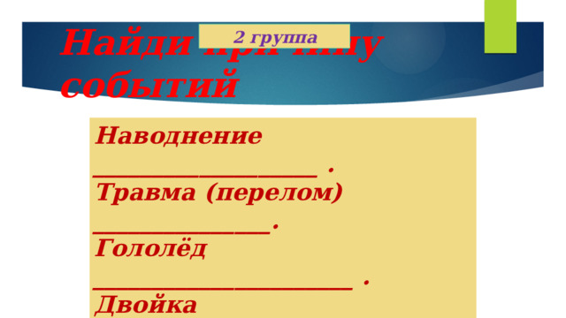 2 группа Найди причину событий Наводнение ___________________ . Травма (перелом) _______________. Гололёд ______________________ . Двойка _______________________. Загар _________________________ . 