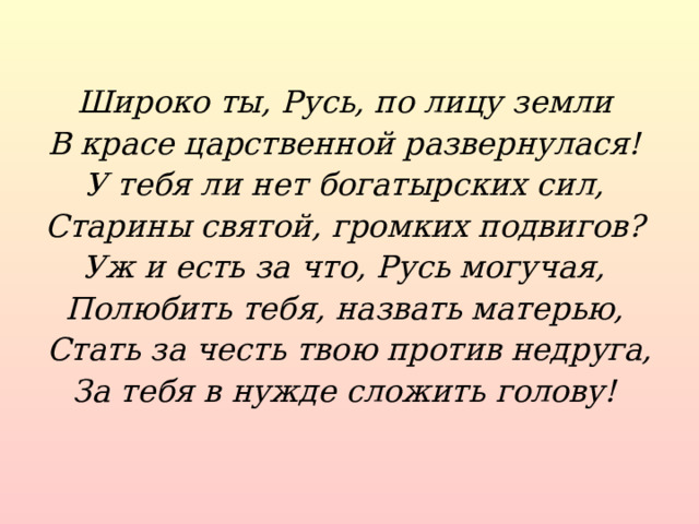 Широко ты, Русь, по лицу земли В красе царственной развернулася! У тебя ли нет богатырских сил, Старины святой, громких подвигов? Уж и есть за что, Русь могучая, Полюбить тебя, назвать матерью, Стать за честь твою против недруга, За тебя в нужде сложить голову!  