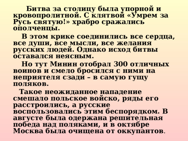  Битва за столицу была упорной и кровопролитной. С клятвой «Умрем за Русь святую!» храбро сражались ополченцы.  В этом крике соединились все сердца, все души, все мысли, все желания русских людей. Однако исход битвы оставался неясным.  Но тут Минин отобрал 300 отличных воинов и смело бросился с ними на неприятеля сзади – в самую гущу поляков.  Такое неожиданное нападение смешало польское войско, ряды его расстроились, а русские воспользовались этим беспорядком. В августе была одержана решительная победа над поляками, и в октябре Москва была очищена от оккупантов .  