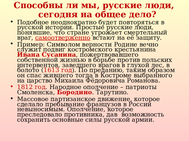 Способны ли мы, русские люди, сегодня на общее дело? Подобное неоднократно будет повторяться в русской истории. Простые русские люди, понявшие, что стране угрожает смертельный враг, самоотверженно встают на её защиту. Пример: Символом верности Родине вечно служит подвиг костромского крестьянина Ивана Сусанина , пожертвовавшего собственной жизнью в борьбе против польских интервентов, заведшего врагов в глухой лес, в болото ( 1613 год ). По преданию, таким образом он спас жившего тогда в Костроме выбранного на царство Михаила Фёдоровича Романова. 1812 год . Народное ополчение – патриоты Смоленска, Бородино . Тарутино. Массовое партизанское движение, которое сделало пребывание французов в России невыносимым. Ополчение, которое преследовало противника, дав возможность сохранить основные силы русской армии.  
