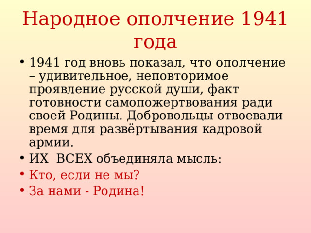 Народное ополчение 1941 года 1941 год вновь показал, что ополчение – удивительное, неповторимое проявление русской души, факт готовности самопожертвования ради своей Родины. Добровольцы отвоевали время для развёртывания кадровой армии. ИХ ВСЕХ объединяла мысль: Кто, если не мы? За нами - Родина!   