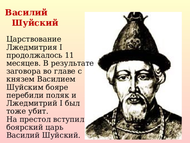 Василий Шуйский Царствование Лжедмитрия I продолжалось 11 месяцев. В результате заговора во главе с князем Василием Шуйским бояре перебили поляк и Лжедмитрий I был тоже убит. На престол вступил боярский царь Василий Шуйский.  