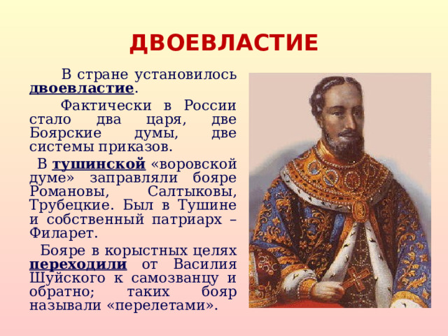 ДВОЕВЛАСТИЕ  В стране установилось двоевластие .  Фактически в России стало два царя, две Боярские думы, две системы приказов.  В тушинской «воровской думе» заправляли бояре Романовы, Салтыковы, Трубецкие. Был в Тушине и собственный патриарх – Филарет.  Бояре в корыстных целях переходили от Василия Шуйского к самозванцу и обратно; таких бояр называли «перелетами».  