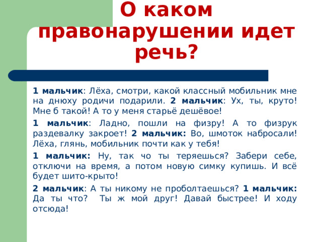 О каком правонарушении идет речь? 1 мальчик : Лёха, смотри, какой классный мобильник мне на днюху родичи подарили. 2 мальчик : Ух, ты, круто! Мне б такой! А то у меня старьё дешёвое! 1 мальчик : Ладно, пошли на физру! А то физрук раздевалку закроет! 2 мальчик: Во, шмоток набросали! Лёха, глянь, мобильник почти как у тебя! 1 мальчик: Ну, так чо ты теряешься? Забери себе, отключи на время, а потом новую симку купишь. И всё будет шито-крыто! 2 мальчик : А ты никому не проболтаешься? 1 мальчик: Да ты что? Ты ж мой друг! Давай быстрее! И ходу отсюда! 