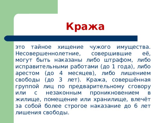 Кража это тайное хищение чужого имущества. Несовершеннолетние, совершившие её, могут быть наказаны либо штрафом, либо исправительными работами (до 1 года), либо арестом (до 4 месяцев), либо лишением свободы (до 3 лет). Кража, совершённая группой лиц по предварительному сговору или с незаконным проникновением в жилище, помещение или хранилище, влечёт за собой более строгое наказание до 6 лет лишения свободы. 