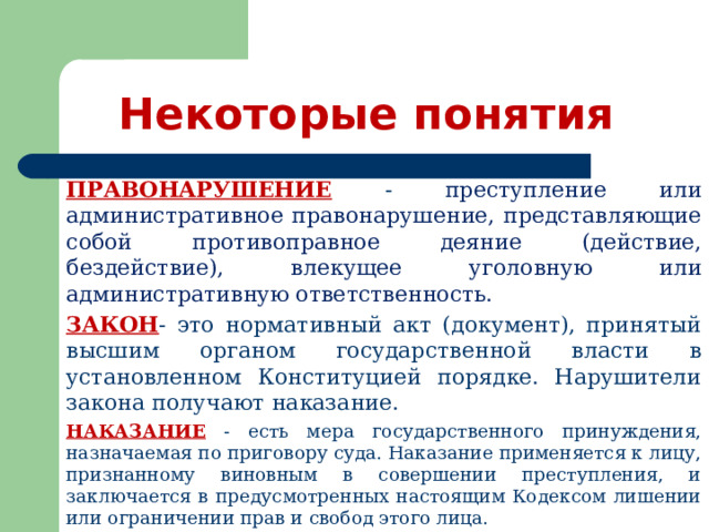 Некоторые понятия ПРАВОНАРУШЕНИЕ - преступление или административное правонарушение, представляющие собой противоправное деяние (действие, бездействие), влекущее уголовную или административную ответственность. ЗАКОН - это нормативный акт (документ), принятый высшим органом государственной власти в установленном Конституцией порядке. Нарушители закона получают наказание.  НАКАЗАНИЕ - есть мера государственного принуждения, назначаемая по приговору суда. Наказание применяется к лицу, признанному виновным в совершении преступления, и заключается в предусмотренных настоящим Кодексом лишении или ограничении прав и свобод этого лица. 