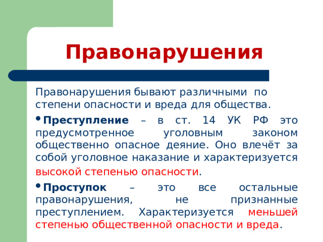 Правонарушения Правонарушения бывают различными по степени опасности и вреда для общества. Преступление – в ст. 14 УК РФ это предусмотренное уголовным законом общественно опасное деяние. Оно влечёт за собой уголовное наказание и характеризуется высокой степенью опасности .  Проступок – это все остальные правонарушения, не признанные преступлением. Характеризуется меньшей степенью общественной опасности и вреда . 