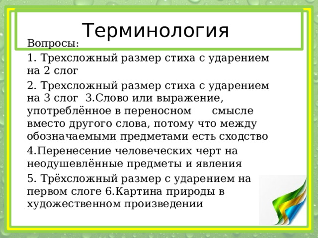 Терминология Вопросы: 1. Трехсложный размер стиха с ударением на 2 слог 2. Трехсложный размер стиха с ударением на 3 слог 3.Слово или выражение, употреблённое в переносном смысле вместо другого слова, потому что между обозначаемыми предметами есть сходство 4.Перенесение человеческих черт на неодушевлённые предметы и явления 5. Трёхсложный размер с ударением на первом слоге 6.Картина природы в художественном произведении 