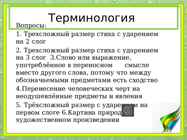 Терминология Вопросы: 1. Трехсложный размер стиха с ударением на 2 слог 2. Трехсложный размер стиха с ударением на 3 слог 3.Слово или выражение, употреблённое в переносном смысле вместо другого слова, потому что между обозначаемыми предметами есть сходство 4.Перенесение человеческих черт на неодушевлённые предметы и явления 5. Трёхсложный размер с ударением на первом слоге 6.Картина природы в художественном произведении 
