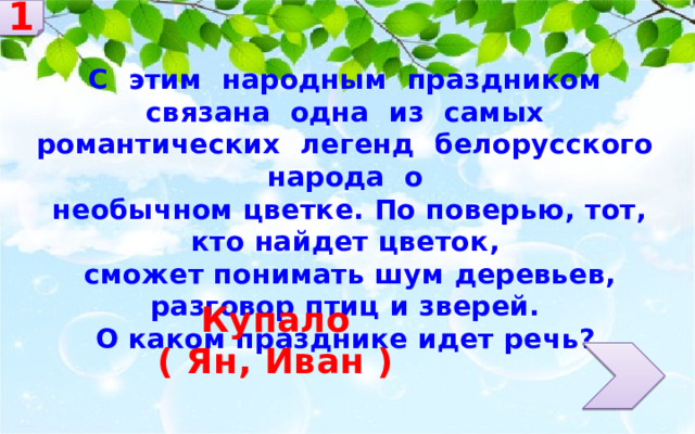 1 С этим народным праздником связана одна из самых романтических легенд белорусского народа о необычном цветке. По поверью, тот, кто найдет цветок, сможет понимать шум деревьев, разговор птиц и зверей. О каком празднике идет речь? Купало ( Ян, Иван ) 