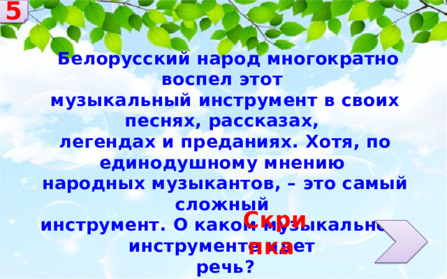 5  Белорусский народ многократно воспел этот музыкальный инструмент в своих песнях, рассказах, легендах и преданиях. Хотя, по единодушному мнению народных музыкантов, – это самый сложный инструмент. О каком музыкальном инструменте идет речь? Скрипка 
