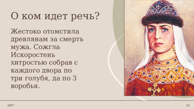 О ком идет речь? Жестоко отомстила древлянам за смерть мужа. Сожгла Искоростень хитростью собрав с каждого двора по три голубя, да по 3 воробья. 20ГГ 1 