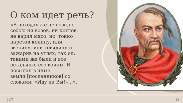 О ком идет речь? «В походах же не возил с собою ни возов, ни котлов, не варил мясо, но,  тонко нарезав конину, или зверину, или говядину и зажарив на углях, так ел; такими же были и все остальные его воины. И посылал в иные земли [посланников] со словами: «Иду на Вы!»…». 20ГГ 1 