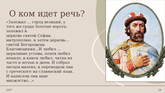 О ком идет речь? «Заложил … город великий, у того же града Золотые ворота; заложил и церковь святой Софии, митрополию, и затем церковь… святой Богородицы Благовещения…И любил … церковные уставы, попов любил немало, и книги любил, читая их часто и ночью и днем. И собрал писцов многих, и переводили они с греческого на славянский язык. И написали они книг множество…» 20ГГ 1 