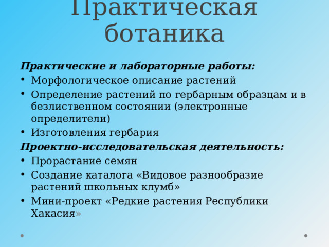 Практическая ботаника Практические и лабораторные работы: Морфологическое описание растений Определение растений по гербарным образцам и в безлиственном состоянии (электронные определители) Изготовления гербария Проектно-исследовательская деятельность: Прорастание семян Создание каталога «Видовое разнообразие растений школьных клумб» Мини-проект «Редкие растения Республики Хакасия » 