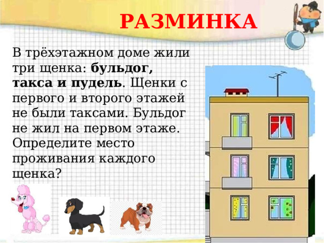 РАЗМИНКА В трёхэтажном доме жили три щенка: бульдог, такса и пудель . Щенки с первого и второго этажей не были таксами. Бульдог не жил на первом этаже. Определите место проживания каждого щенка? 