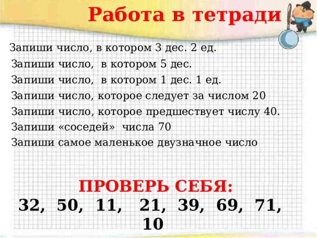 Работа в тетради Запиши число, в котором 3 дес. 2 ед. Запиши число, в котором 5 дес. Запиши число, в котором 1 дес. 1 ед. Запиши число, которое следует за числом 20 Запиши число, которое предшествует числу 40. Запиши «соседей» числа 70 Запиши самое маленькое двузначное число ПРОВЕРЬ СЕБЯ: 32, 50, 11, 21, 39, 69, 71, 10 