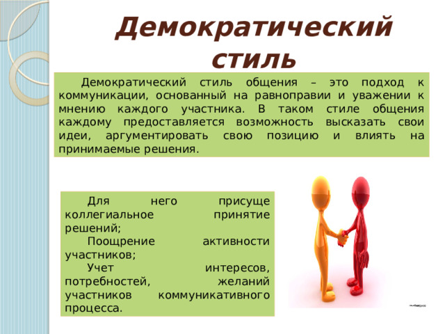 Демократический стиль Демократический стиль общения – это подход к коммуникации, основанный на равноправии и уважении к мнению каждого участника. В таком стиле общения каждому предоставляется возможность высказать свои идеи, аргументировать свою позицию и влиять на принимаемые решения. Для него присуще коллегиальное принятие решений; Поощрение активности участников; Учет интересов, потребностей, желаний участников коммуникативного процесса. 