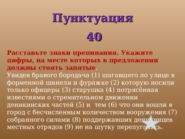 Пунктуация  40 Расставьте знаки препинания. Укажите цифры, на месте которых в предложении должны стоять запятые . Увидев бравого бородача (1) шагавшего по улице в форменной шинели и фуражке (2) которую носили только офицеры (3) старушка (4) потрясённая известиями о стремительном движении деникинских частей (5) и тем (6) что они вошли в город с бесчисленным количеством вооружения (7) собранного силами (8) поддержавших деникинцев местных отрядов (9) не на шутку перепугалась. 