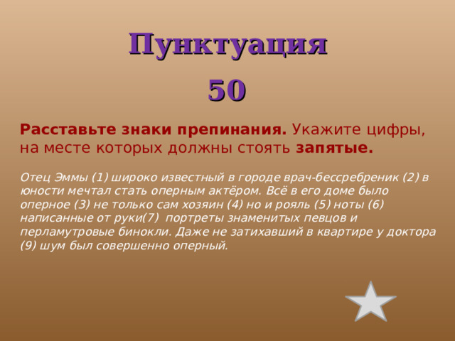 Пунктуация 50 Расставьте знаки препинания.   Укажите цифры, на месте которых должны стоять   запятые.   Отец Эммы (1) широко известный в городе врач-бессребреник (2) в юности мечтал стать оперным актёром. Всё в его доме было оперное (3) не только сам хозяин (4) но и рояль (5) ноты (6) написанные от руки(7) портреты знаменитых певцов и перламутровые бинокли. Даже не затихавший в квартире у доктора (9) шум был совершенно оперный.   