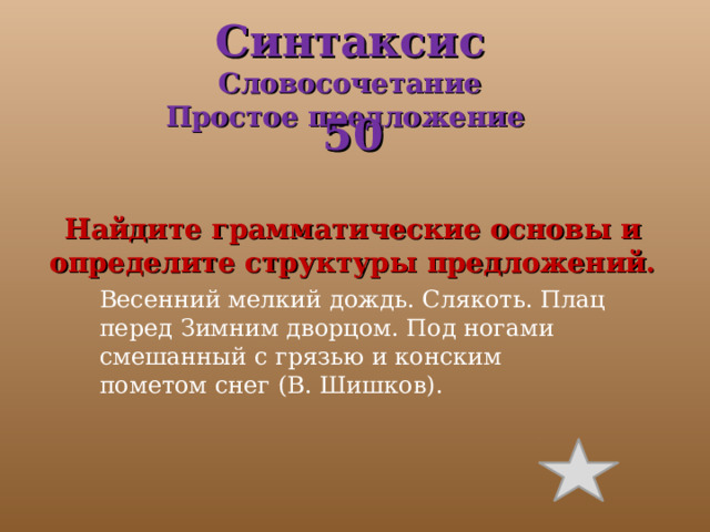 Весенний мелкий дождь. Слякоть. Плац перед Зимним дворцом. Под ногами смешанный с грязью и конским пометом снег (В. Шишков). Синтаксис  Словосочетание  Простое предложение     50  Найдите грамматические основы и определите структуры предложений. 
