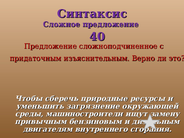 Синтаксис  Сложное предложение   40 Предложение сложноподчиненное с придаточным изъяснительным. Верно ли это?  Чтобы сберечь природные ресурсы и уменьшить загрязнение окружающей среды, машиностроители ищут замену привычным бензиновым и дизельным двигателям внутреннего сгорания. 