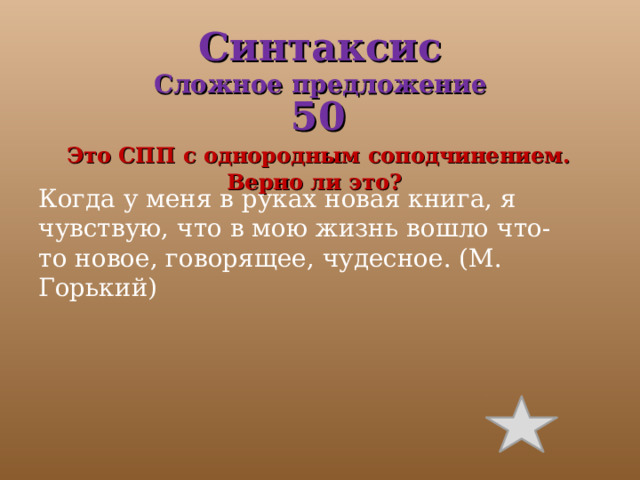 Синтаксис  Сложное предложение 50  Это СПП с однородным соподчинением. Верно ли это? Когда у меня в руках новая книга, я чувствую, что в мою жизнь вошло что-то новое, говорящее, чудесное. (М. Горький) 