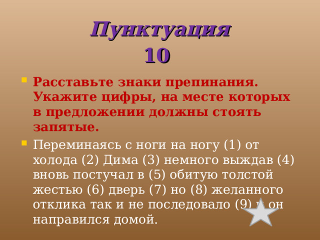 Пунктуация  10 Расставьте знаки препинания. Укажите цифры, на месте которых в предложении должны стоять запятые. Переминаясь с ноги на ногу (1) от холода (2) Дима (3) немного выждав (4) вновь постучал в (5) обитую толстой жестью (6) дверь (7) но (8) желанного отклика так и не последовало (9) и он направился домой. 